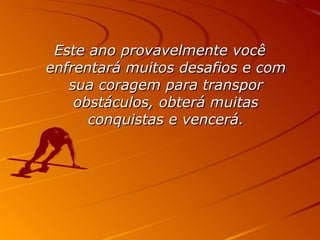Este ano provavelmente você enfrentará muitos desafios e com sua coragem para transpor obstáculos, obterá muitas conquistas e vencerá. 