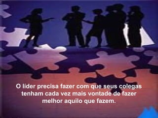 O líder precisa fazer com que seus colegas
tenham cada vez mais vontade de fazer
melhor aquilo que fazem.
 