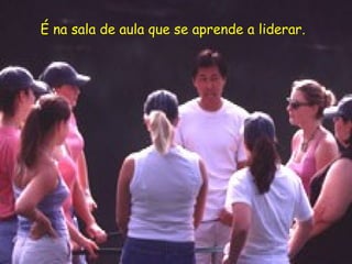 É na sala de aula que se aprende a liderar.
 