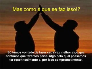 Mas como é que se faz isso!?
Só temos vontade de fazer cada vez melhor algo que
sentimos que fazemos parte. Algo pelo qual possamos
ter reconhecimento e, por isso comprometimento.
 