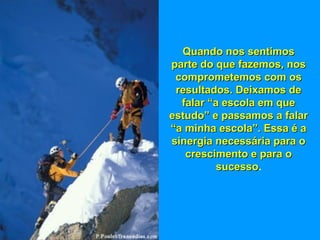 Quando nos sentimosQuando nos sentimos
parte do que fazemos, nosparte do que fazemos, nos
comprometemos com oscomprometemos com os
resultados. Deixamos deresultados. Deixamos de
falar “a escola em quefalar “a escola em que
estudo” e passamos a falarestudo” e passamos a falar
“a minha escola”. Essa é a“a minha escola”. Essa é a
sinergia necessária para osinergia necessária para o
crescimento e para ocrescimento e para o
sucessosucesso.
 