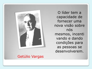 O líder tem a
                  capacidade de
                   fornecer uma
                 nova visão sobre
                        nós
                 mesmos, incenti
                  vando e dando
                  condições para
                   as pessoas se
                 desenvolverem.
Getúlio Vargas
 