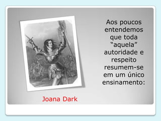 Aos poucos
              entendemos
                que toda
                “aquela”
             autoridade e
                respeito
              resumem-se
             em um único
             ensinamento:

Joana Dark
 