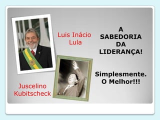 A
              Luis Inácio    SABEDORIA
                  Lula           DA
                             LIDERANÇA!


                            Simplesmente.
                              O Melhor!!!
 Juscelino
Kubitscheck
 