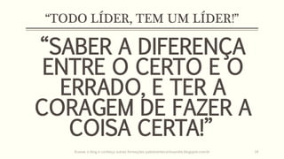 “TODO LÍDER, TEM UM LÍDER!”
“SABER A DIFERENÇA
ENTRE O CERTO E O
ERRADO, E TER A
CORAGEM DE FAZER A
COISA CERTA!”
Acesse o blog e conheça outras formações palestrantecarlosandre.blogspot.com.br 14
 