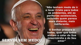 “Não tenham medo de ir
e levar Cristo para todos
os ambientes, até as
periferias existenciais,
incluindo quem parece
mais distante, mais
indiferente.
O Senhor procura a
todos, quer que todos
sintam o calor da Sua
misericórdia e do Seu
amor”SERVIR SEM MEDO!
Acesse o blog e conheça outras formações palestrantecarlosandre.blogspot.com.br 46
 