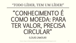 “TODO LÍDER, TEM UM LÍDER!”
“CONHECIMENTO É
COMO MOEDA: PARA
TER VALOR, PRECISA
CIRCULAR“
(LOUIS L´AMOUR)
Acesse o blog e conheça outras formações palestrantecarlosandre.blogspot.com.br 57
 