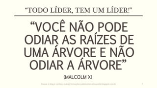 “TODO LÍDER, TEM UM LÍDER!”
“VOCÊ NÃO PODE
ODIAR AS RAÍZES DE
UMA ÁRVORE E NÃO
ODIAR A ÁRVORE”
(MALCOLM X)
Acesse o blog e conheça outras formações palestrantecarlosandre.blogspot.com.br 7
 