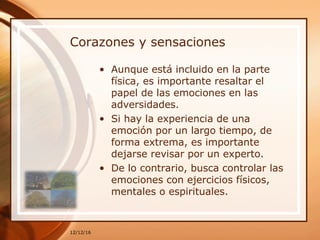 Corazones y sensaciones
• Aunque está incluido en la parte
física, es importante resaltar el
papel de las emociones en las
adversidades.
• Si hay la experiencia de una
emoción por un largo tiempo, de
forma extrema, es importante
dejarse revisar por un experto.
• De lo contrario, busca controlar las
emociones con ejercicios físicos,
mentales o espirituales.
12/12/16
 