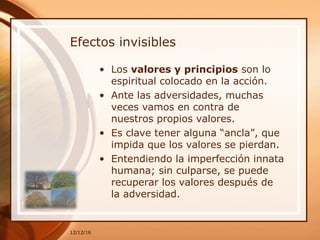 Efectos invisibles
• Los valores y principios son lo
espiritual colocado en la acción.
• Ante las adversidades, muchas
veces vamos en contra de
nuestros propios valores.
• Es clave tener alguna “ancla”, que
impida que los valores se pierdan.
• Entendiendo la imperfección innata
humana; sin culparse, se puede
recuperar los valores después de
la adversidad.
12/12/16
 