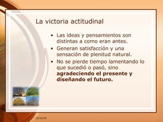 La victoria actitudinal
• Las ideas y pensamientos son
distintas a como eran antes.
• Generan satisfacción y una
sensación de plenitud natural.
• No se pierde tiempo lamentando lo
que sucedió o pasó, sino
agradeciendo el presente y
diseñando el futuro.
12/12/16
 