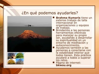 ¿En qué podemos ayudarles?
 Brahma Kumaris tiene un
extenso trabajo de talla
internacional en
organizaciones y equipos
de trabajo.
 Brindamos a las personas
herramientas efectivas
para manejar su propio
ser, ayudando a desarrollar
su espiritualidad en un
entorno de meditación y
autoconocimiento.
 Ayudamos también a las
personas a conectarse con
la estabilidad interior que
todos tienen. Esta práctica
ayudará a todos a superar
los retos.
 Página de internet:
bkwsu.org
 