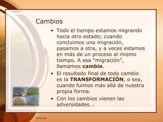 Cambios
• Todo el tiempo estamos migrando
hacia otro estado; cuando
concluimos una migración,
pasamos a otra, y a veces estamos
en más de un proceso al mismo
tiempo. A esa “migración”,
llamamos cambio.
• El resultado final de todo cambio
es la TRANSFORMACIÓN, o sea,
cuando fuimos más allá de nuestra
propia forma.
• Con los cambios vienen las
adversidades...
12/12/16
 