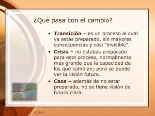 ¿Qué pasa con el cambio?
• Transición – es un proceso al cual
ya estás preparado, sin mayores
consecuencias y casi “invisible”.
• Crisis – no estabas preparado
para este proceso, normalmente
más grande que la capacidad de
los que cambian; pero se puede
ver la visión futura.
• Caos – además de no estar
preparado, no se tiene visión de
futuro clara.
12/12/16
 