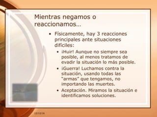 Mientras negamos o
reaccionamos…
• Físicamente, hay 3 reacciones
principales ante situaciones
difíciles:
• ¡Huir! Aunque no siempre sea
posible, al menos tratamos de
evadir la situación lo más posible.
• ¡Guerra! Luchamos contra la
situación, usando todas las
“armas” que tengamos, no
importando las muertes.
• Aceptación. Miramos la situación e
identificamos soluciones.
12/12/16
 