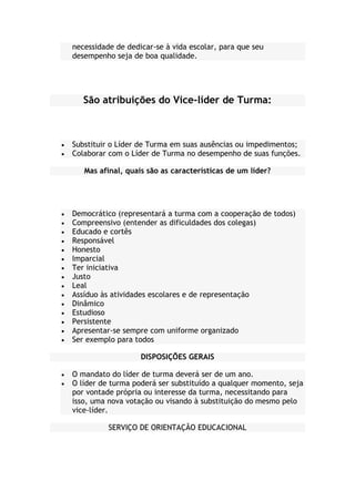 necessidade de dedicar-se à vida escolar, para que seu
desempenho seja de boa qualidade.
São atribuições do Vice-líder de Turma:
Substituir o Líder de Turma em suas ausências ou impedimentos;
Colaborar com o Líder de Turma no desempenho de suas funções.
Mas afinal, quais são as características de um líder?
Democrático (representará a turma com a cooperação de todos)
Compreensivo (entender as dificuldades dos colegas)
Educado e cortês
Responsável
Honesto
Imparcial
Ter iniciativa
Justo
Leal
Assíduo às atividades escolares e de representação
Dinâmico
Estudioso
Persistente
Apresentar-se sempre com uniforme organizado
Ser exemplo para todos
DISPOSIÇÕES GERAIS
O mandato do líder de turma deverá ser de um ano.
O líder de turma poderá ser substituído a qualquer momento, seja
por vontade própria ou interesse da turma, necessitando para
isso, uma nova votação ou visando à substituição do mesmo pelo
vice-líder.
SERVIÇO DE ORIENTAÇÃO EDUCACIONAL
 
