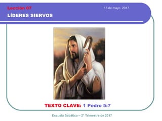 13 de mayo 2017
LÍDERES SIERVOS
TEXTO CLAVE: 1 Pedro 5:7
Escuela Sabática – 2° Trimestre de 2017
Lección 07
 