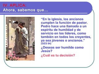 “En la iglesia, los ancianos
cumplen la función de pastor.
Pedro hace una llamado a un
espíritu de humildad y de
servicio en los líderes, como
también en todos los creyentes,
ya sea jóvenes o ancianos.”
(GES 84)
¿Deseas ser humilde como
Jesús?
¿Cuál es tu decisión?
IV. APLICA:
Ahora, sabemos que…
 