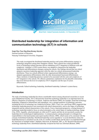 Proceedings ascilite 2011 Hobart: Full Paper 1204
Distributed leadership for integration of information and
communication technology (ICT) in schools
Seng-Chee Tan, Ong Kian-Keong Aloysius
National Institute of Education,
Nanyang Technological University, Singapore
This study investigated the distributed leadership practices and system differentiation strategy in
technology integration among three Singapore schools. These schools have achieved different
levels of technology-related outcomes and are embarking on ICT integration of different scale and
complexity. Luhmann‘s (1995) system theory was adopted to characterise the leadership
distribution and differentiation strategies among the schools. Our findings showed that one school
adopted a top-down leadership approach while the other two schools demonstrated leadership
distribution. These two schools differed in their organisational differentiation strategy: one
adopted segmentation differentiation while the other demonstrated functional differentiation.
These variations in leadership practices seemed to be associated with the scale and complexity of
ICT integration in the schools. We offered a preliminary explanation for the plausible relationship
that exists between the level of complexity of ICT integration and the type of system
differentiation.
Keywords: School technology leadership, distributed leadership, Luhmann‘s system theory
Introduction
The study of technology leadership has drawn considerable interest among educational researchers in recent
years (Hadjithoma-Garstka, 2011). Research has found that technology leadership is an important factor for
effective integration of technology in schools. Anderson and Dexter (2005), for example, found that technology
leadership, compared to infrastructure and expenditure, was a stronger predictor of technology outcomes,
including the level of technology use (Anderson & Dexter, 2005). Yuen, Law, and Wong (2003) suggested that
technology leadership practices were associated with school characteristics, such as the stages of technology
integration and the cultural characteristics of the schools. From a functional perspective, existing literature of
technology leadership tended to focus on school principals as the central figure in leading technology change
(Tan, 2010). Arguably, school principals are often not ICT experts and they do not necessarily assume the
leadership role in technological implementation. A common practice among principals is to delegate key
responsibilities to the head teachers and expert teachers (Dexter, 2008), which seems to be consistent with the
concept of distributed leadership. Distributed leadership can be regarded as ―a social distribution where the
leadership function is stretched over the work of a number of individuals and the task is accomplished through
the interaction of multiple leaders‖ (Spillane, Halverson, & Diamond, 2001, p. 20). Research that discussed
technology leadership from a distributed leadership viewpoint has been less informed (Bennett, 2008).
 
