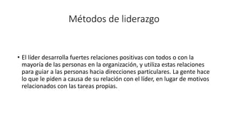 Métodos de liderazgo
• El líder desarrolla fuertes relaciones positivas con todos o con la
mayoría de las personas en la organización, y utiliza estas relaciones
para guiar a las personas hacia direcciones particulares. La gente hace
lo que le piden a causa de su relación con el líder, en lugar de motivos
relacionados con las tareas propias.
 