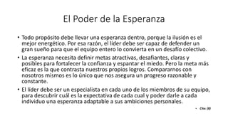 El Poder de la Esperanza
• Todo propósito debe llevar una esperanza dentro, porque la ilusión es el
mejor energético. Por esa razón, el líder debe ser capaz de defender un
gran sueño para que el equipo entero lo convierta en un desafío colectivo.
• La esperanza necesita definir metas atractivas, desafiantes, claras y
posibles para fortalecer la confianza y espantar el miedo. Pero la meta más
eficaz es la que contrasta nuestros propios logros. Compararnos con
nosotros mismos es lo único que nos asegura un progreso razonable y
constante.
• El líder debe ser un especialista en cada uno de los miembros de su equipo,
para descubrir cuál es la expectativa de cada cual y poder darle a cada
individuo una esperanza adaptable a sus ambiciones personales.
• Cita: (8)
 
