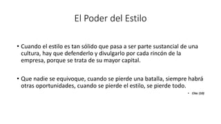 El Poder del Estilo
• Cuando el estilo es tan sólido que pasa a ser parte sustancial de una
cultura, hay que defenderlo y divulgarlo por cada rincón de la
empresa, porque se trata de su mayor capital.
• Que nadie se equivoque, cuando se pierde una batalla, siempre habrá
otras oportunidades, cuando se pierde el estilo, se pierde todo.
• Cita: (10)
 