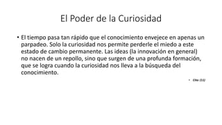 El Poder de la Curiosidad
• El tiempo pasa tan rápido que el conocimiento envejece en apenas un
parpadeo. Solo la curiosidad nos permite perderle el miedo a este
estado de cambio permanente. Las ideas (la innovación en general)
no nacen de un repollo, sino que surgen de una profunda formación,
que se logra cuando la curiosidad nos lleva a la búsqueda del
conocimiento.
• Cita: (11)
 