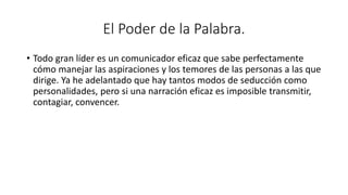 El Poder de la Palabra.
• Todo gran líder es un comunicador eficaz que sabe perfectamente
cómo manejar las aspiraciones y los temores de las personas a las que
dirige. Ya he adelantado que hay tantos modos de seducción como
personalidades, pero si una narración eficaz es imposible transmitir,
contagiar, convencer.
 