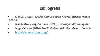 Bibliografía
• Manuel Castells. (2009). Comunicación y Poder. España: Alianza
Editorial.
• Juan Mateo y Jorge Valdano. (1999). Liderazgo. México: Aguilar.
• Jorge Valdano. (2014). Los 11 Poderes del Líder. México: Conecta.
• http://diccionario.inep.org/
 