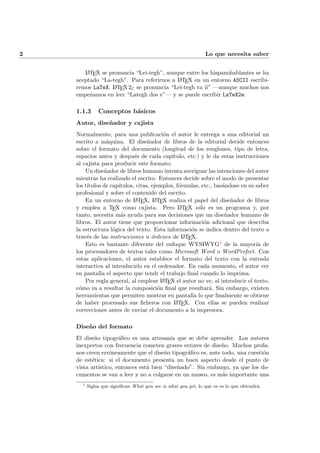 2 Lo que necesita saber
LATEX se pronuncia “Lei-tegh”, aunque entre los hispanohablantes se ha
aceptado “La-tegh”. Para referirnos a LATEX en un entorno ASCII escribi-
remos LaTeX. LATEX2ε se pronuncia “Lei-tegh tu ´ıi” —aunque muchos nos
empe˜namos en leer “Lategh dos e”— y se puede escribir LaTeX2e.
1.1.3 Conceptos b´asicos
Autor, dise˜nador y cajista
Normalmente, para una publicaci´on el autor le entrega a una editorial un
escrito a m´aquina. El dise˜nador de libros de la editorial decide entonces
sobre el formato del documento (longitud de los renglones, tipo de letra,
espacios antes y despu´es de cada cap´ıtulo, etc.) y le da estas instrucciones
al cajista para producir este formato.
Un dise˜nador de libros humano intenta averiguar las intenciones del autor
mientras ha realizado el escrito. Entonces decide sobre el modo de presentar
los t´ıtulos de cap´ıtulos, citas, ejemplos, f´ormulas, etc., bas´andose en su saber
profesional y sobre el contenido del escrito.
En un entorno de LATEX, LATEX realiza el papel del dise˜nador de libros
y emplea a TEX como cajista. Pero LATEX s´olo es un programa y, por
tanto, necesita m´as ayuda para sus decisiones que un dise˜nador humano de
libros. El autor tiene que proporcionar informaci´on adicional que describa
la estructura l´ogica del texto. Esta informaci´on se indica dentro del texto a
trav´es de las instrucciones u ´ordenes de LATEX.
Esto es bastante diferente del enfoque WYSIWYG1 de la mayor´ıa de
los procesadores de textos tales como Microsoft Word o WordPerfect. Con
estas aplicaciones, el autor establece el formato del texto con la entrada
interactiva al introducirlo en el ordenador. En cada momento, el autor ver
en pantalla el aspecto que tendr el trabajo ﬁnal cuando lo imprima.
Por regla general, al emplear LATEX el autor no ve, al introducir el texto,
c´omo va a resultar la composici´on ﬁnal que resultar´a. Sin embargo, existen
herramientas que permiten mostrar en pantalla lo que ﬁnalmente se obtiene
de haber procesado sus ﬁcheros con LATEX. Con ellas se pueden realizar
correcciones antes de enviar el documento a la impresora.
Dise˜no del formato
El dise˜no tipogr´aﬁco es una artesan´ıa que se debe aprender. Los autores
inexpertos con frecuencia cometen graves errores de dise˜no. Muchos profa-
nos creen err´oneamente que el dise˜no tipogr´aﬁco es, ante todo, una cuesti´on
de est´etica: si el documento presenta un buen aspecto desde el punto de
vista art´ıstico, entonces est´a bien “dise˜nado”. Sin embargo, ya que los do-
cumentos se van a leer y no a colgarse en un museo, es m´as importante una
1
Siglas que signiﬁcan What you see is what you get, lo que ve es lo que obtendr´a.
 