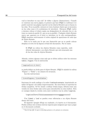 30 Composici’on del texto
cual se introduce en una cola4 de tablas o ﬁguras (ilustraciones). Cuando
se comienza una nueva p´agina, lo primero que hace LATEX es conﬁrmar si se
puede construir una p´agina especial con los objetos ﬂotantes que se hayan en
las colas. Si no es posible, entonces se trata el primer objeto que se encuentra
en las colas como si lo acab´asemos de introducir. Entonces LATEX vuelve
a intentar colocar el objeto seg´un sus designadores de colocado (eso s´ı, sin
tener en cuenta la opci´on ‘h’, que ya no es posible). Cualquier objeto ﬂotante
nuevo que aparezca en el texto se introduce en la cola correspondiente.
LATEX mantiene estrictamente el orden original de apariciones de cada tipo
de objeto ﬂotante.
Esta es la raz´on por la que una ilustraci´on que no se puede colocar
desplaza al resto de las ﬁguras al ﬁnal del documento. Por lo tanto:
Si LATEX no coloca los objetos ﬂotantes como esperaba, suele
deberse ´unicamente a un objeto ﬂotante que est´a atascando una
de las dos colas de objetos ﬂotantes.
Adem´as, existen algunas cosas m´as que se deben indicar sobre los entornos
table y figure. Con la instrucci´on
caption{texto de t´ıtulo}
se puede deﬁnir un t´ıtulo para el objeto ﬂotante. LATEX le a˜nadir´a la cadena
“Figura” o “Tabla” y un n´umero de secuencia.
Las dos instrucciones
listoffigures y listoftables
funcionan de modo an´alogo a la orden tableofcontents, imprimiendo un
´ındice de ﬁguras o de tablas respectivamente. En estas listas se repetir´an los
t´ıtulos completos. Si Vd. tiende a utilizar t´ıtulos largos, deber´ıa tener una
versi´on de estos t´ıtulos m´as cortos para introducirlos en estos ´ındices. Esto
se consigue dando la versi´on corta entre corchetes tras la orden caption.
caption[Corto]{LLLLLaaaaaaaaarrrrrrrrgggggooooooo}
Con label y ref se pueden crear referencias a un objeto ﬂotante
dentro del texto.
El siguiente ejemplo dibuja un cuadrado y lo inserta en el documento.
Podr´ıa utilizar esto si desea reservar espacios para im´agenes que vaya a pegar
en el documento acabado.
4
Son de tipo ﬁfo: lo que se introdujo primero es lo primero en extraerse.
 