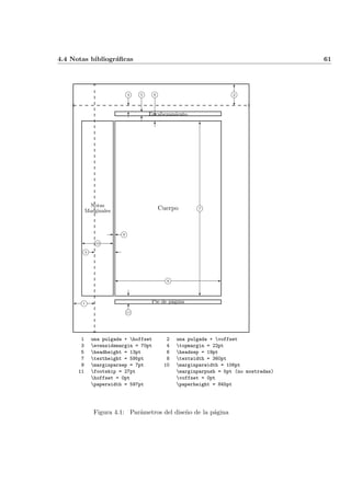 4.4 Notas bibliogr´aﬁcas 61
Encabezamiento
Cuerpo
Pie de p´agina
Notas
Marginales
i8 -
i7
?
6
i1 -
-i3
i10 -
- i9
6
?
i11
i2
?
6
i4
6
?
i5
6
?
i6
6
?
1 una pulgada + hoffset 2 una pulgada + voffset
3 evensidemargin = 70pt 4 topmargin = 22pt
5 headheight = 13pt 6 headsep = 19pt
7 textheight = 595pt 8 textwidth = 360pt
9 marginparsep = 7pt 10 marginparwidth = 106pt
11 footskip = 27pt marginparpush = 5pt (no mostradas)
hoffset = 0pt voffset = 0pt
paperwidth = 597pt paperheight = 845pt
Figura 4.1: Par´ametros del dise˜no de la p´agina
 