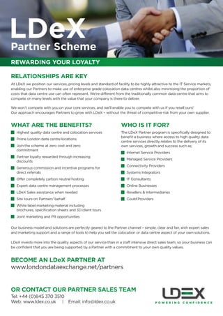 LDeX
Partner Scheme
REWARDING YOUR LOYALTY

RELATIONSHIPS ARE KEY
At LDeX we position our services, pricing levels and standard of facility to be highly attractive to the IT Service markets,
enabling our Partners to make use of enterprise grade colocation data centres whilst also minimising the proportion of
costs that data centre use can often represent. We’re different from the traditionally common data centre that aims to
compete on many levels with the value that your company is there to deliver.

We won’t compete with you on your core services, and we’ll enable you to compete with us if you resell ours!
Our approach encourages Partners to grow with LDeX – without the threat of competitive risk from your own supplier.


WHAT ARE THE BENEFITS?                                              WHO IS IT FOR?
•   Highest quality data centre and colocation services             The LDeX Partner program is speciﬁcally designed to
                                                                    beneﬁt a business where access to high quality data
•   Prime London data centre locations
                                                                    centre services directly relates to the delivery of its
•   Join the scheme at zero cost and zero                           own services, growth and success such as;
    commitment
                                                                    •   Internet Service Providers
•   Partner loyalty rewarded through increasing
                                                                    •   Managed Service Providers
    discounts
                                                                    •   Connectivity Providers
•   Generous commission and incentive programs for
    direct referrals                                                •   Systems Integrators
•   Offer completely carbon neutral hosting                         •   IT Consultants
•   Expert data centre management processes                         •   Online Businesses
•   LDeX Sales assistance when needed                               •   Resellers & Intermediaries
•   Site tours on Partners’ behalf                                  •   Could Providers
•   White label marketing material including
    brochures, speciﬁcation sheets and 3D client tours
•   Joint marketing and PR opportunities


Our business model and solutions are perfectly geared to the Partner channel – simple, clear and fair, with expert sales
and marketing support and a range of tools to help you sell the colocation or data centre aspect of your own solutions.

LDeX invests more into the quality aspects of our service than in a staff intensive direct sales team, so your business can
be conﬁdent that you are being supported by a Partner with a commitment to your own quality values.


BECOME AN LDeX PARTNER AT
www.londondataexchange.net/partners


OR CONTACT OUR PARTNER SALES TEAM
Tel: +44 (0)845 370 3510
Web: www.ldex.co.uk | Email: info@ldex.co.uk
 