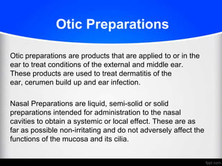 Otic Preparations
Otic preparations are products that are applied to or in the
ear to treat conditions of the external and middle ear.
These products are used to treat dermatitis of the
ear, cerumen build up and ear infection.
Nasal Preparations are liquid, semi-solid or solid
preparations intended for administration to the nasal
cavities to obtain a systemic or local effect. These are as
far as possible non-irritating and do not adversely affect the
functions of the mucosa and its cilia.
 
