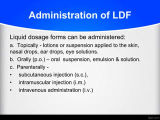 Administration of LDF
Liquid dosage forms can be administered:
a. Topically - lotions or suspension applied to the skin,
nasal drops, ear drops, eye solutions.
b. Orally (p.o.) – oral suspension, emulsion & solution.
c. Parenterally -
• subcutaneous injection (s.c.),
• intramuscular injection (i.m.)
• intravenous administration (i.v.)
 