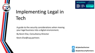 Implementing Legal in
Tech
A guide to the security considerations when moving
your legal business into a digital environment.
By Kevin Else, Consultancy Director
Kevin.Else@csp.partners
 
