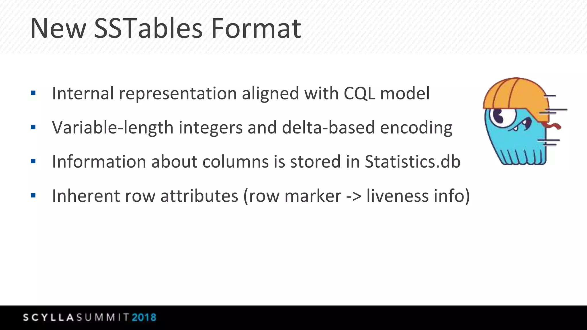 New SSTables Format
▪ Internal representation aligned with CQL model
▪ Variable-length integers and delta-based encoding
▪ Information about columns is stored in Statistics.db
▪ Inherent row attributes (row marker -> liveness info)
 