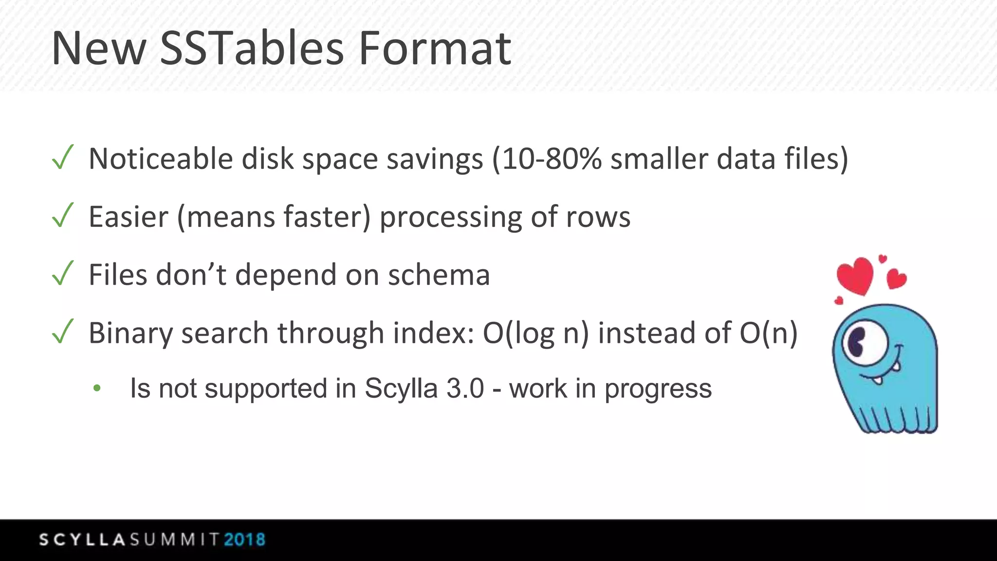 New SSTables Format
✓ Noticeable disk space savings (10-80% smaller data files)
✓ Easier (means faster) processing of rows
✓ Files don’t depend on schema
✓ Binary search through index: O(log n) instead of O(n)
• Is not supported in Scylla 3.0 - work in progress
 