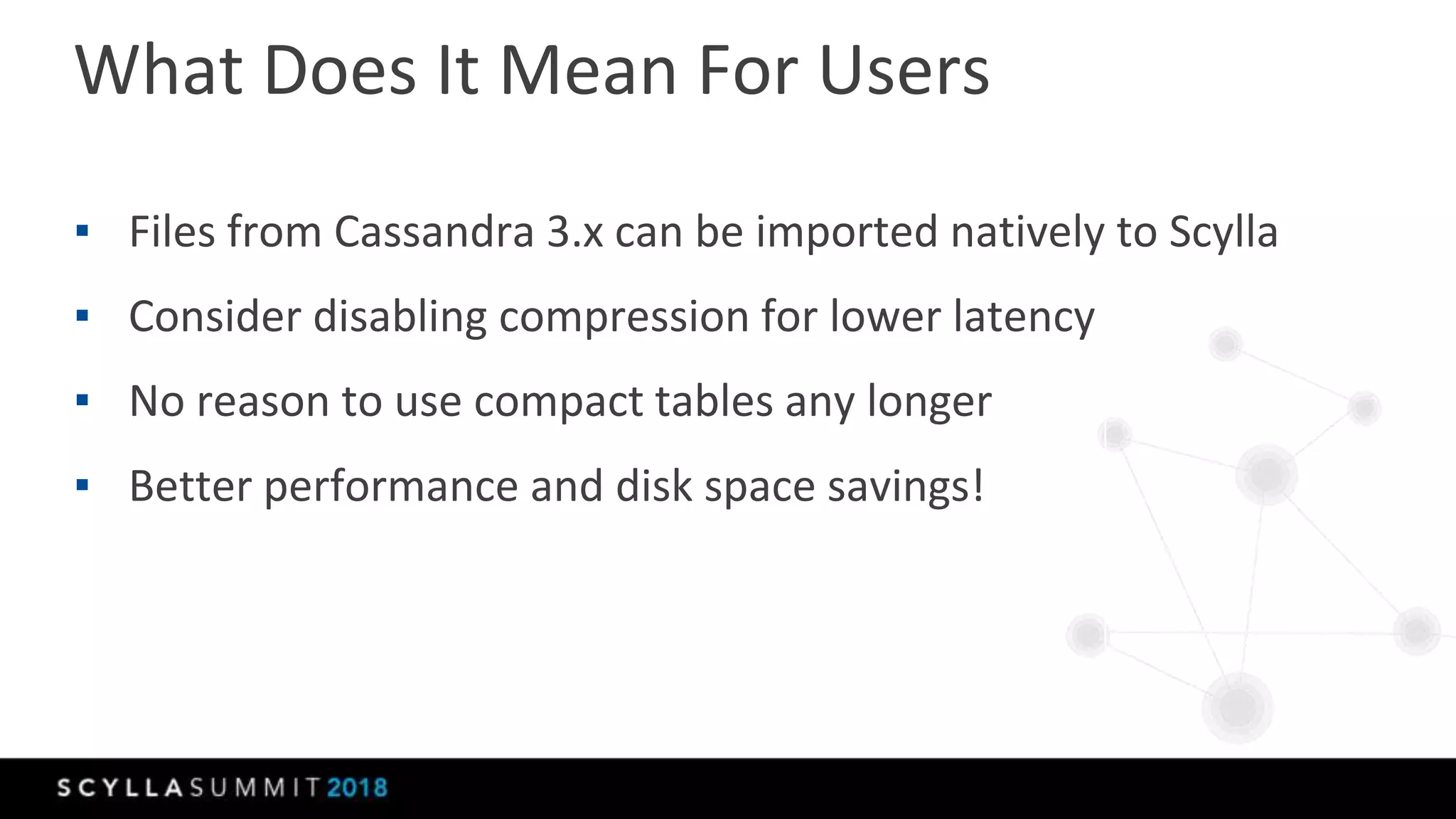 What Does It Mean For Users
▪ Files from Cassandra 3.x can be imported natively to Scylla
▪ Consider disabling compression for lower latency
▪ No reason to use compact tables any longer
▪ Better performance and disk space savings!
 