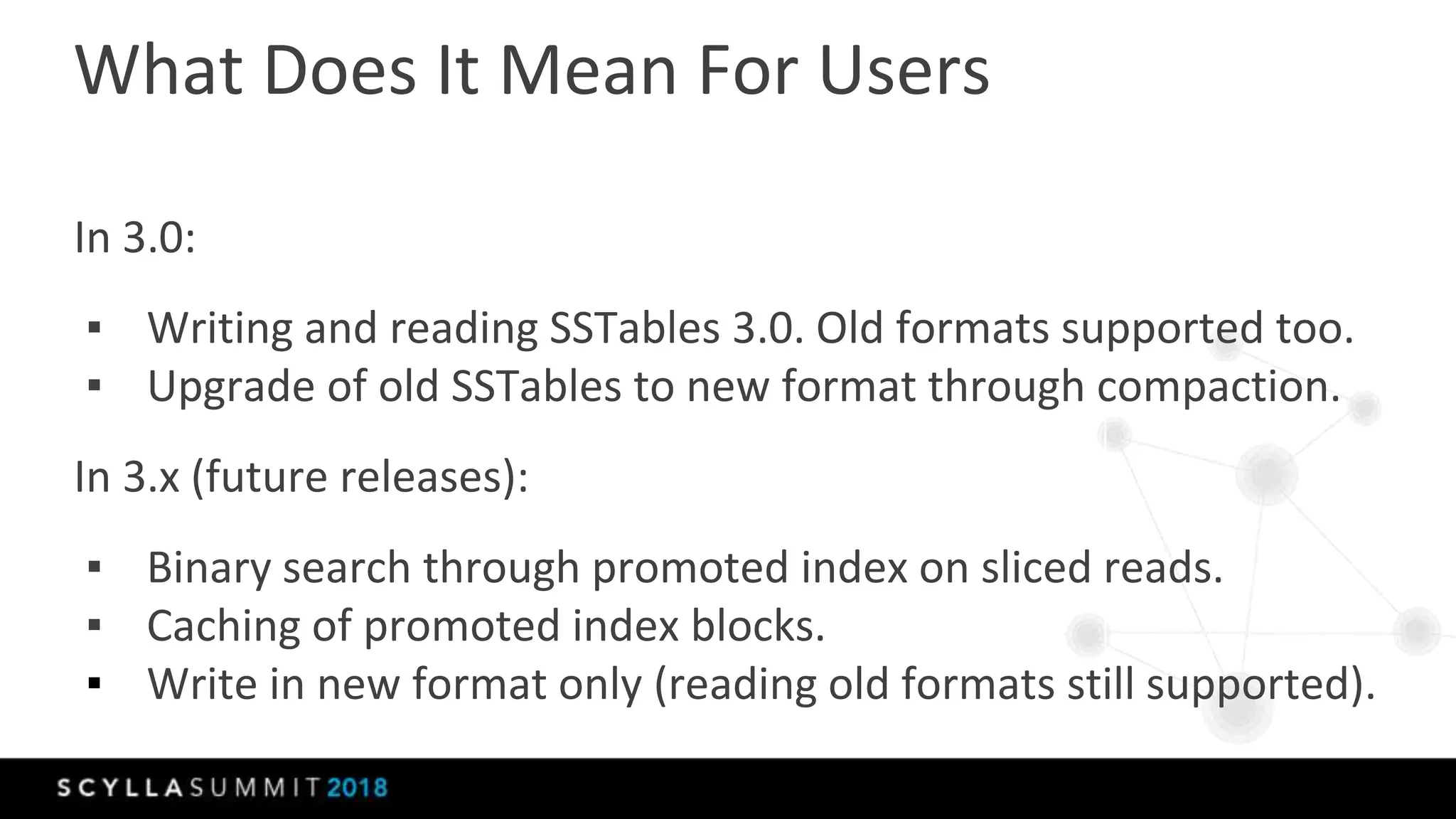 What Does It Mean For Users
In 3.0:
▪ Writing and reading SSTables 3.0. Old formats supported too.
▪ Upgrade of old SSTables to new format through compaction.
In 3.x (future releases):
▪ Binary search through promoted index on sliced reads.
▪ Caching of promoted index blocks.
▪ Write in new format only (reading old formats still supported).
 