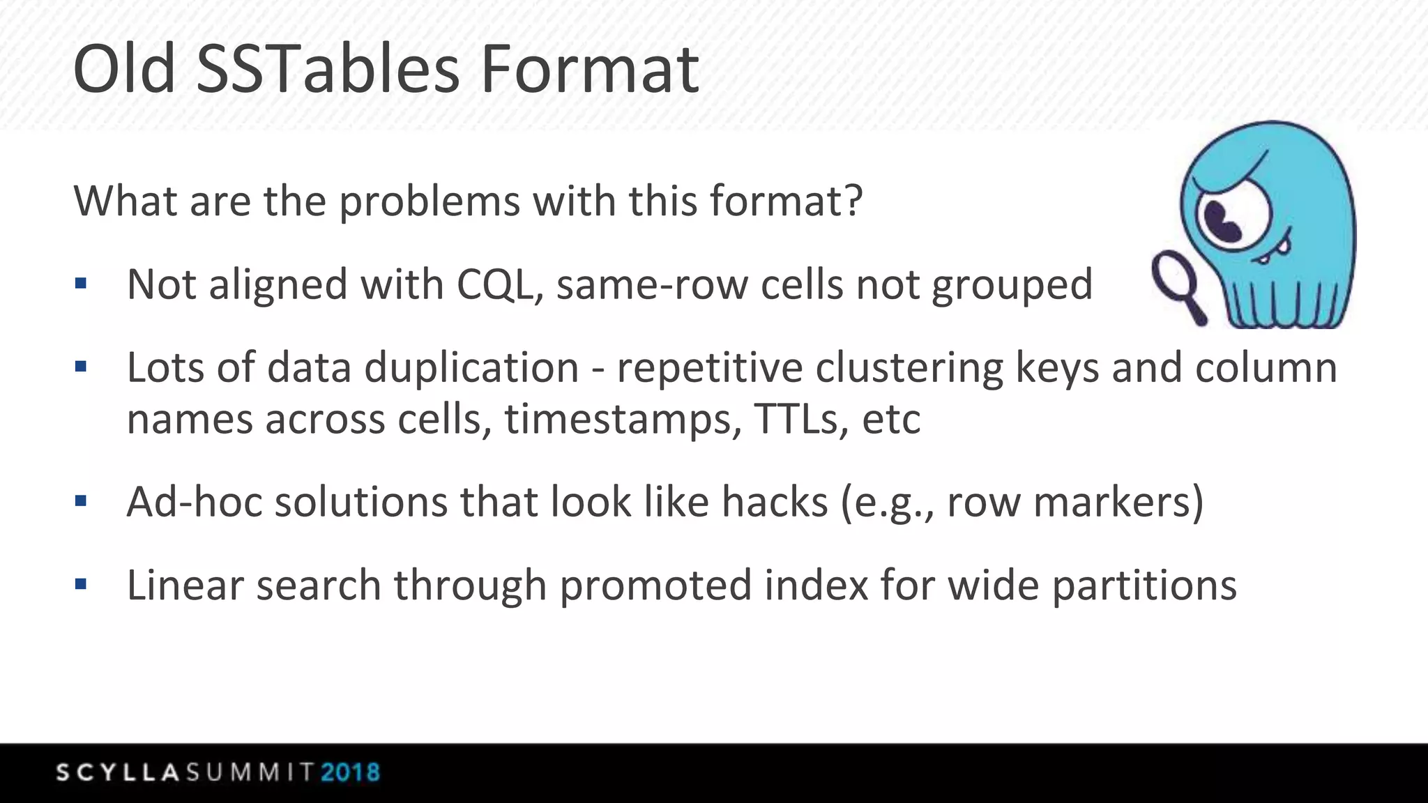 Old SSTables Format
What are the problems with this format?
▪ Not aligned with CQL, same-row cells not grouped
▪ Lots of data duplication - repetitive clustering keys and column
names across cells, timestamps, TTLs, etc
▪ Ad-hoc solutions that look like hacks (e.g., row markers)
▪ Linear search through promoted index for wide partitions
 