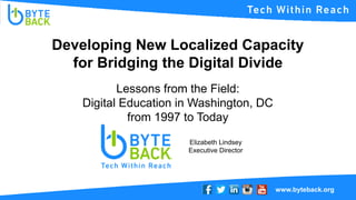 www.byteback.org
Developing New Localized Capacity
for Bridging the Digital Divide
Elizabeth Lindsey
Executive Director
Lessons from the Field:
Digital Education in Washington, DC
from 1997 to Today
 