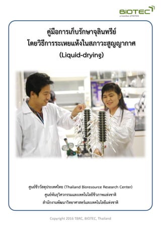 คู่มือการเก็บรักษาจุลินทรีย์
โดยวิธีการระเหยแห้งในสภาวะสูญญากาศ
(Liquid-drying)
ศูนย์ชีววัสดุประเทศไทย (Thailand Bioresource Research Center)
ศูนย์พันธุวิศวกรรมและเทคโนโลยีชีวภาพแห่งชาติ
สานักงานพัฒนาวิทยาศาสตร์และเทคโนโลยีแห่งชาติ
Copyright 2016 TBRC, BIOTEC, Thailand
 
