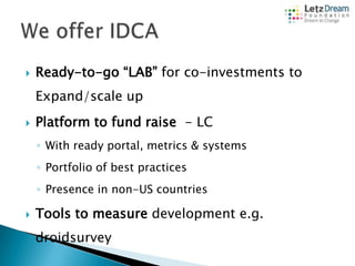 

Ready-to-go “LAB” for co-investments to

Expand/scale up


Platform to fund raise - LC
◦ With ready portal, metrics & systems
◦ Portfolio of best practices
◦ Presence in non-US countries



Tools to measure development e.g.
droidsurvey

 
