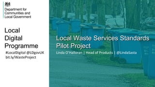 Local
Digital
Programme
Local Waste Services StandardsLocal Waste Services Standards
Pilot ProjectPilot Project
#LocalDigital @LDgovUK
bit.ly/WasteProject
Linda O’Halloran | Head of Products | @LindaSasta
 