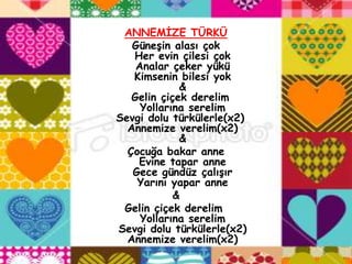 ANNEMĠZE TÜRKÜ
   GüneĢin alası çok
   Her evin çilesi çok
    Analar çeker yükü
   Kimsenin bilesi yok
             &
   Gelin çiçek derelim
     Yollarına serelim
Sevgi dolu türkülerle(x2)
  Annemize verelim(x2)
             &
  Çocuğa bakar anne
    Evine tapar anne
   Gece gündüz çalıĢır
    Yarını yapar anne
            &
 Gelin çiçek derelim
     Yollarına serelim
Sevgi dolu türkülerle(x2)
  Annemize verelim(x2)
 