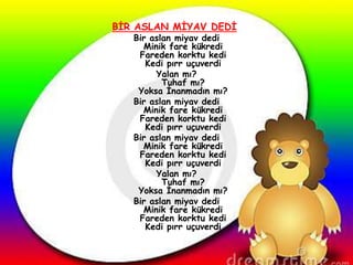 BĠR ASLAN MĠYAV DEDĠ
   Bir aslan miyav dedi
     Minik fare kükredi
    Fareden korktu kedi
      Kedi pırr uçuverdi
        Yalan mı?
          Tuhaf mı?
    Yoksa Ġnanmadın mı?
   Bir aslan miyav dedi
     Minik fare kükredi
    Fareden korktu kedi
      Kedi pırr uçuverdi
   Bir aslan miyav dedi
     Minik fare kükredi
    Fareden korktu kedi
      Kedi pırr uçuverdi
        Yalan mı?
          Tuhaf mı?
    Yoksa Ġnanmadın mı?
   Bir aslan miyav dedi
     Minik fare kükredi
    Fareden korktu kedi
      Kedi pırr uçuverdi
 