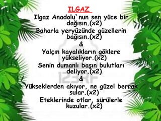 ILGAZ
   Ilgaz Anadolu`nun sen yüce bir
              dağısın.(x2)
    Baharla yeryüzünde güzellerin
              bağısın.(x2)
                   &
      Yalçın kayalıkların göklere
             yükseliyor.(x2)
    Senin dumanlı baĢın bulutları
              deliyor.(x2)
                   &
Yükseklerden akıyor, ne güzel berrak
               sular.(x2)
     Eteklerinde otlar, sürülerle
              kuzular.(x2)
 