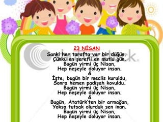 23 NĠSAN
Sanki her tarafta var bir düğün.
  Çünkü en Ģerefli en mutlu gün.
       Bugün yirmi üç Nisan,
    Hep neĢeyle doluyor insan.
                 &
  ĠĢte, bugün bir meclis kuruldu,
  Sonra hemen padiĢah kovuldu.
       Bugün yirmi üç Nisan,
    Hep neĢeyle doluyor insan.
                 &
 Bugün, Atatürk’ten bir armağan,
  Yoksa tutsak olurduk sen inan.
       Bugün yirmi üç Nisan,
    Hep neĢeyle doluyor insan.
 