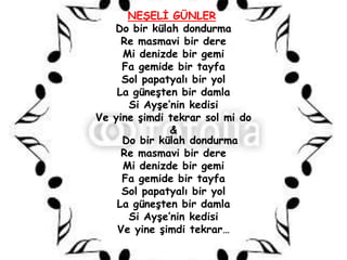 NEġELĠ GÜNLER
   Do bir külah dondurma
     Re masmavi bir dere
     Mi denizde bir gemi
     Fa gemide bir tayfa
     Sol papatyalı bir yol
    La güneĢten bir damla
      Si AyĢe’nin kedisi
Ve yine Ģimdi tekrar sol mi do
              &
     Do bir külah dondurma
     Re masmavi bir dere
     Mi denizde bir gemi
     Fa gemide bir tayfa
     Sol papatyalı bir yol
    La güneĢten bir damla
      Si AyĢe’nin kedisi
    Ve yine Ģimdi tekrar…
 